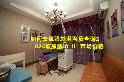 如何去掉眼袋泪沟及查询2024玻尿酸 🐅 市场价格